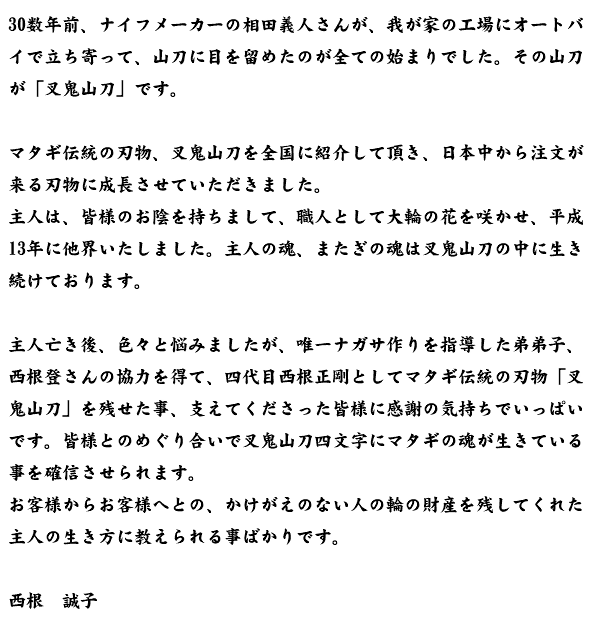 30数年前、ナイフメーカーの相田義人さんが、我が家の工場にオートバイで立ち寄って、山刀に目を留めたのが全ての始まりでした。その山刀が「叉鬼山刀」です。  マタギ伝統の刃物、叉鬼山刀を全国に紹介して頂き、日本中から注文が来る刃物に成長させていただきました。 主人は、皆様のお陰を持ちまして、職人として大輪の花を咲かせ、平成13年に他界いたしました。主人の魂、またぎの魂は叉鬼山刀の中に生き続けております。  主人亡き後、色々と悩みましたが、唯一ナガサ作りを指導した弟弟子、西根登さんの協力を得て、四代目西根正剛としてマタギ伝統の刃物「叉鬼山刀」を残せた事、支えてくださった皆様に感謝の気持ちでいっぱいです。皆様とのめぐり合いで叉鬼山刀四文字にマタギの魂が生きている事を確信させられます。 お客様からお客様へとの、かけがえのない人の輪の財産を残してくれた主人の生き方に教えられる事ばかりです。 西根　誠子